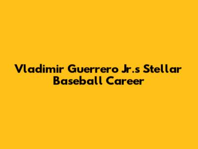 Vladimir Guerrero Jr.'s Stellar Baseball Career