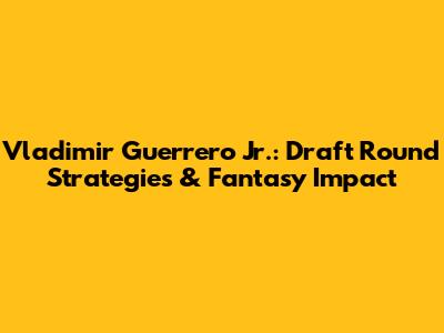 Vladimir Guerrero Jr.: Draft Round Strategies & Fantasy Impact
