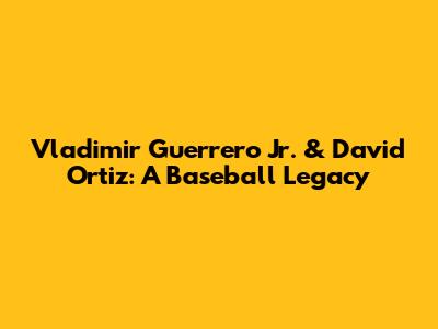 Vladimir Guerrero Jr. & David Ortiz: A Baseball Legacy
