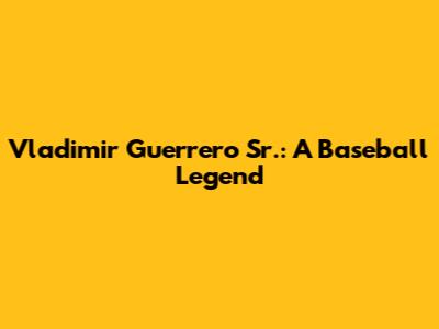 Vladimir Guerrero Sr.: A Baseball Legend