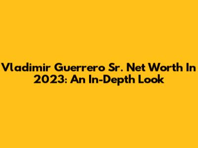Vladimir Guerrero Sr. Net Worth In 2023: An In-Depth Look
