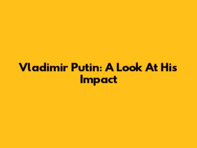 Vladimir Putin: A Look At His Impact