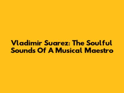 Vladimir Suarez: The Soulful Sounds Of A Musical Maestro