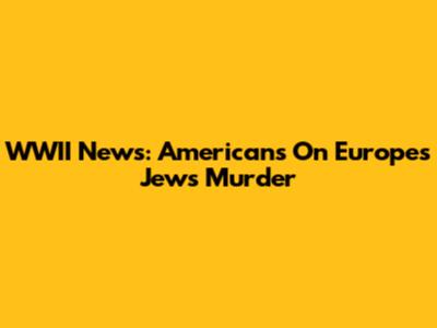 WWII News: Americans On Europe's Jews' Murder
