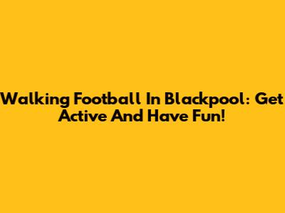 Walking Football In Blackpool: Get Active And Have Fun!