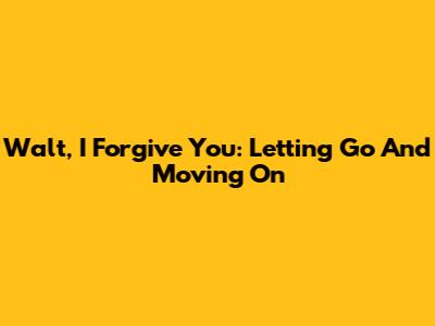 Walt, I Forgive You: Letting Go And Moving On