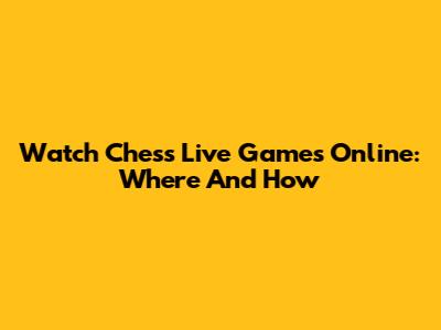 Watch Chess Live Games Online: Where And How
