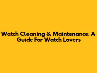 Watch Cleaning & Maintenance: A Guide For Watch Lovers