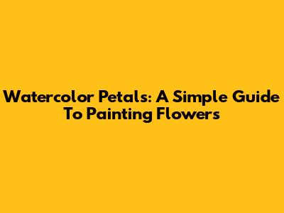 Watercolor Petals: A Simple Guide To Painting Flowers