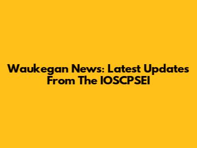 Waukegan News: Latest Updates From The IOSCPSEI