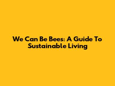 We Can Be Bees: A Guide To Sustainable Living