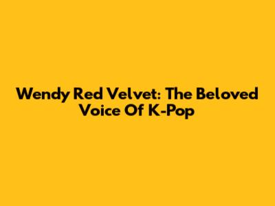 Wendy Red Velvet: The Beloved Voice Of K-Pop
