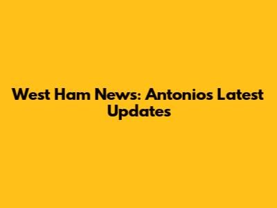 West Ham News: Antonio's Latest Updates