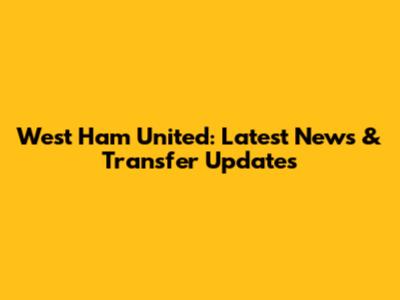 West Ham United: Latest News & Transfer Updates