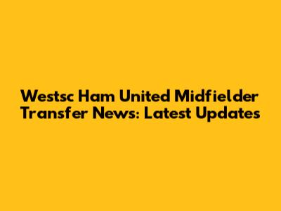 Westsc Ham United Midfielder Transfer News: Latest Updates