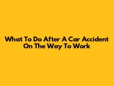 What To Do After A Car Accident On The Way To Work