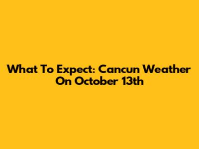 What To Expect: Cancun Weather On October 13th