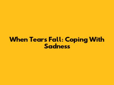 When Tears Fall: Coping With Sadness
