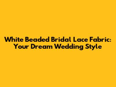 White Beaded Bridal Lace Fabric: Your Dream Wedding Style