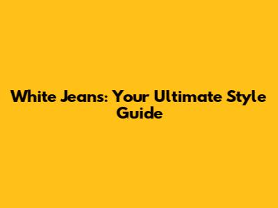 White Jeans: Your Ultimate Style Guide