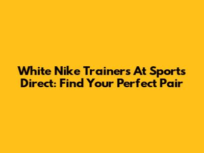 White Nike Trainers At Sports Direct: Find Your Perfect Pair