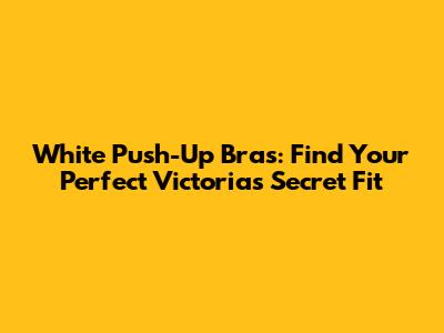 White Push-Up Bras: Find Your Perfect Victoria's Secret Fit