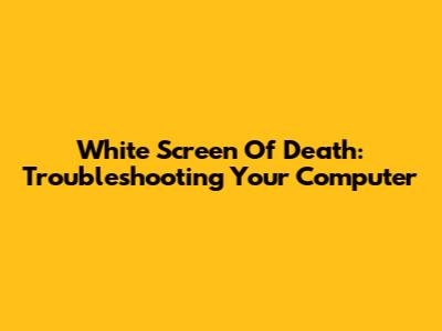 White Screen Of Death: Troubleshooting Your Computer
