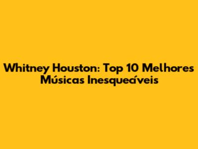 Whitney Houston: Top 10 Melhores Músicas Inesquecíveis