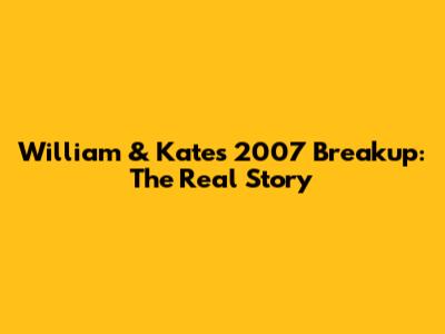 William & Kate's 2007 Breakup: The Real Story