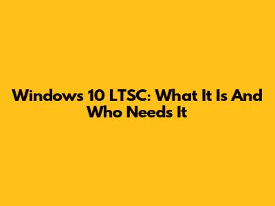 Windows 10 LTSC: What It Is And Who Needs It
