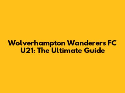 Wolverhampton Wanderers FC U21: The Ultimate Guide