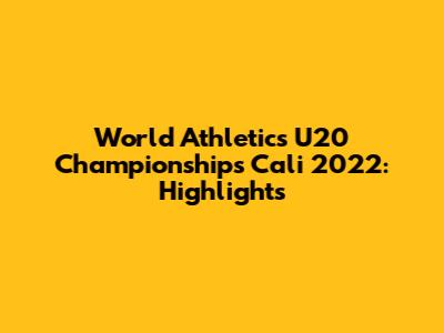 World Athletics U20 Championships Cali 2022: Highlights