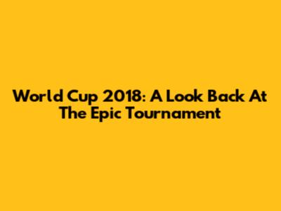 World Cup 2018: A Look Back At The Epic Tournament
