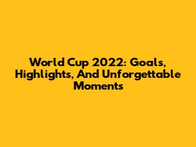 World Cup 2022: Goals, Highlights, And Unforgettable Moments