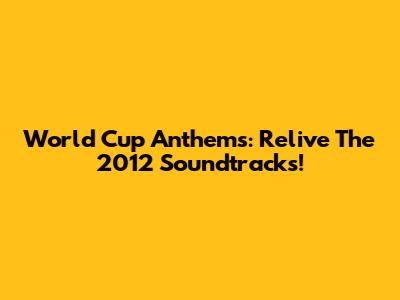 World Cup Anthems: Relive The 2012 Soundtracks!
