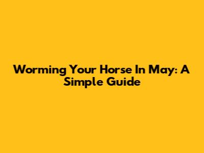 Worming Your Horse In May: A Simple Guide
