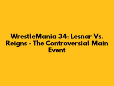 WrestleMania 34: Lesnar Vs. Reigns - The Controversial Main Event