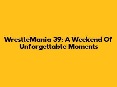 WrestleMania 39: A Weekend Of Unforgettable Moments