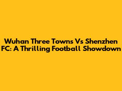 Wuhan Three Towns Vs Shenzhen FC: A Thrilling Football Showdown