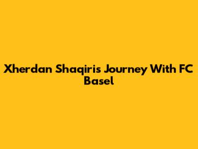 Xherdan Shaqiri's Journey With FC Basel