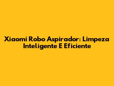 Xiaomi Robo Aspirador: Limpeza Inteligente E Eficiente