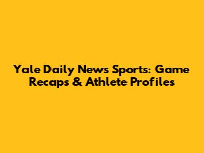 Yale Daily News Sports: Game Recaps & Athlete Profiles