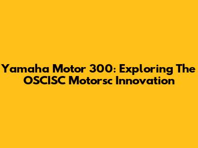 Yamaha Motor 300: Exploring The OSCISC Motorsc Innovation