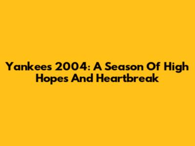 Yankees 2004: A Season Of High Hopes And Heartbreak