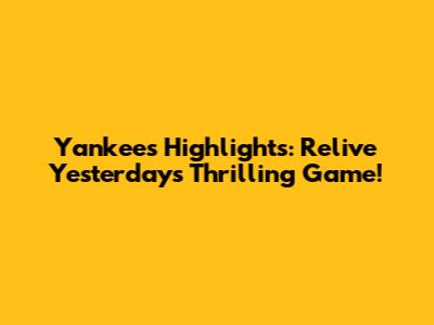 Yankees Highlights: Relive Yesterday's Thrilling Game!