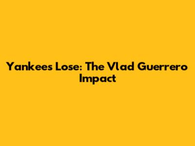 Yankees Lose: The Vlad Guerrero Impact