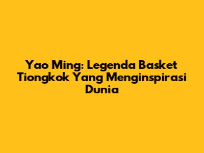 Yao Ming: Legenda Basket Tiongkok Yang Menginspirasi Dunia