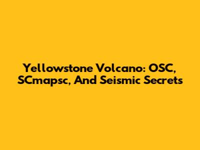 Yellowstone Volcano: OSC, SCmapsc, And Seismic Secrets