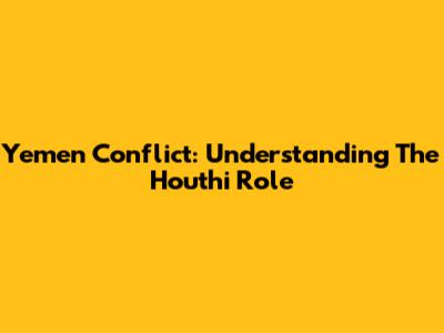 Yemen Conflict: Understanding The Houthi Role