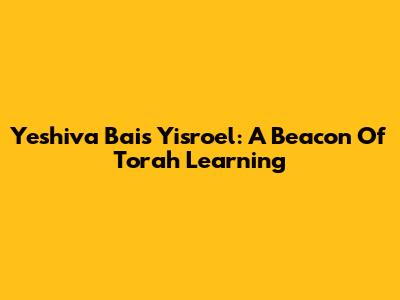 Yeshiva Bais Yisroel: A Beacon Of Torah Learning